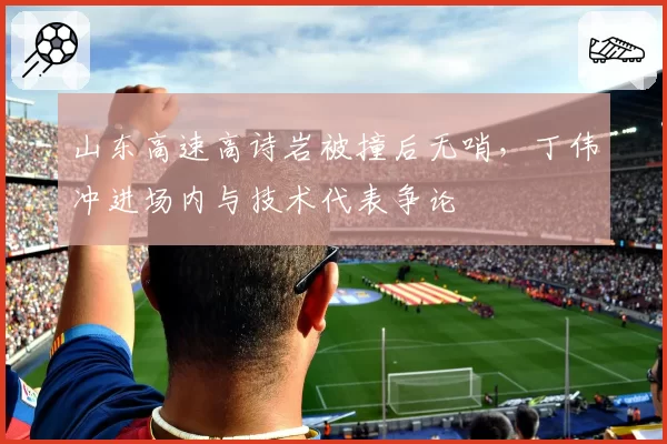 山东高速高诗岩被撞后无哨，丁伟冲进场内与技术代表争论
