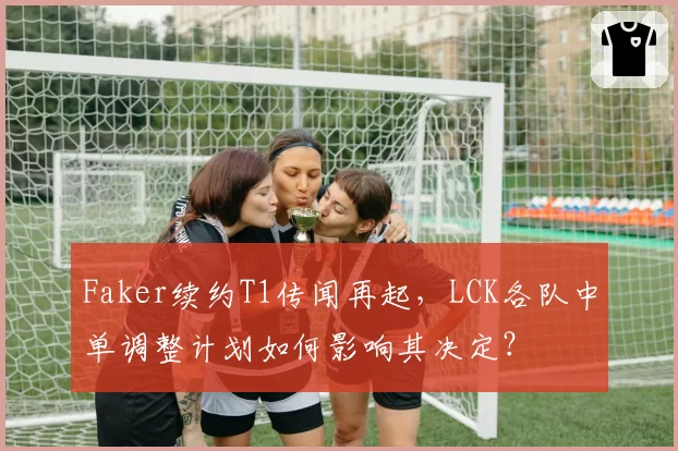 Faker续约T1传闻再起，LCK各队中单调整计划如何影响其决定？