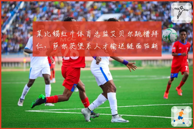 莱比锡红牛体育总监艾贝尔跳槽拜仁，萨尔茨堡系人才输送链面临断裂
