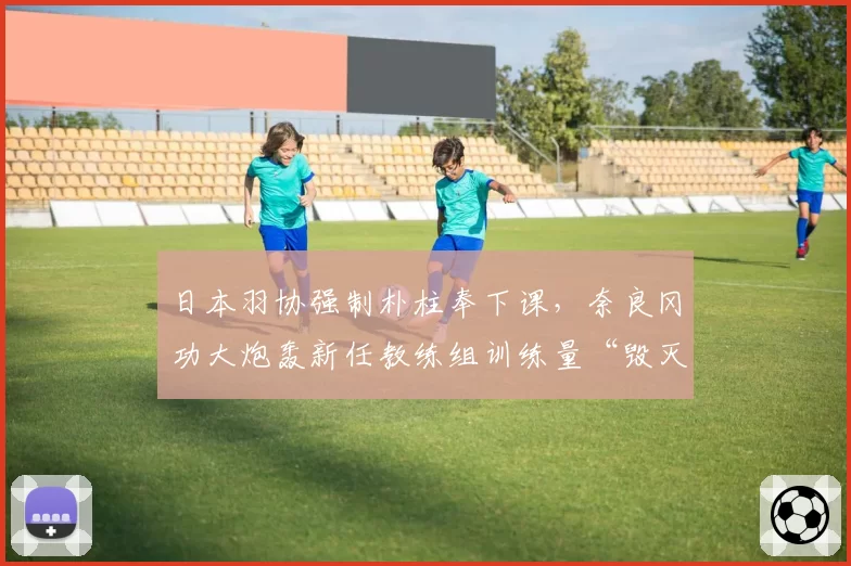 日本羽协强制朴柱奉下课，奈良冈功大炮轰新任教练组训练量“毁灭性”遭禁赛威胁