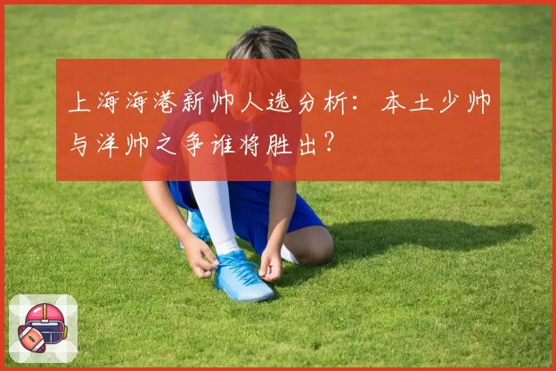 上海海港新帅人选分析：本土少帅与洋帅之争谁将胜出？