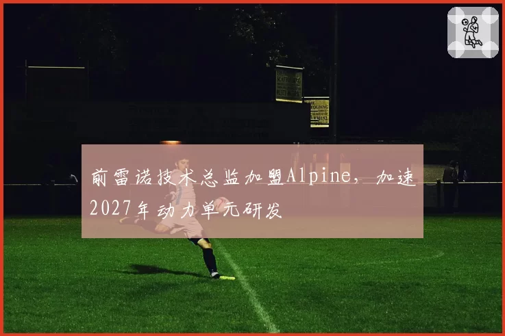 前雷诺技术总监加盟Alpine，加速2027年动力单元研发