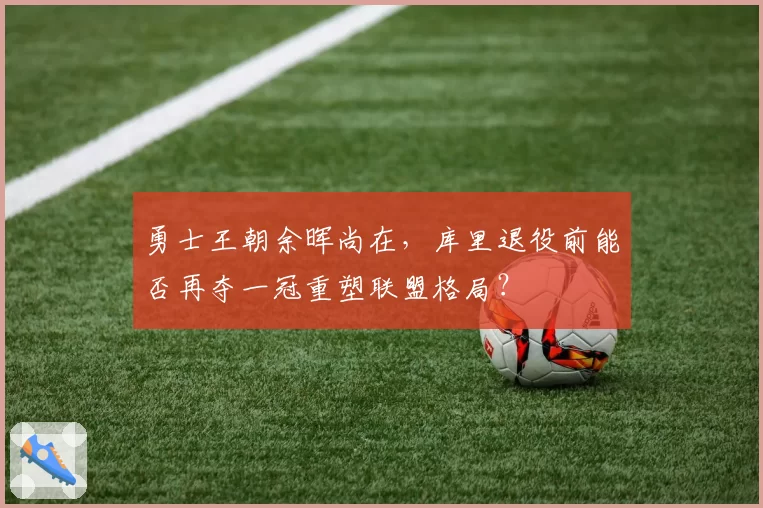 勇士王朝余晖尚在，库里退役前能否再夺一冠重塑联盟格局？